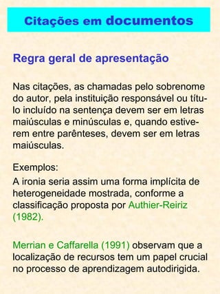 Citações em  documentos Nas citações, as chamadas pelo sobrenome do autor, pela instituição responsável ou títu-lo incluído na sentença devem ser em letras maiúsculas e minúsculas e, quando estive-rem entre parênteses, devem ser em letras maiúsculas. Regra geral de apresentação Exemplos: A ironia seria assim uma forma implícita de heterogeneidade mostrada, conforme a classificação proposta por  Authier-Reiriz (1982). Merrian e Caffarella (1991)  observam que a localização de recursos tem um papel crucial no processo de aprendizagem autodirigida. 