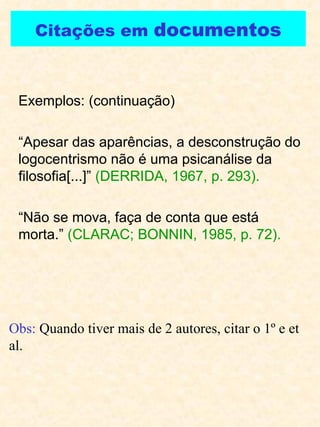 Citações em  documentos Exemplos: (continuação) “ Apesar das aparências, a desconstrução do logocentrismo não é uma psicanálise da filosofia[...]”  (DERRIDA, 1967, p. 293). “ Não se mova, faça de conta que está morta.”  (CLARAC; BONNIN, 1985, p. 72). Obs:  Quando tiver mais de 2 autores, citar o 1º e et al. 