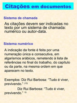 Citações  em documentos As citações devem ser indicadas no texto por um sistema de chamada: numérico ou autor-data. Sistema de chamada Sistema numérico A indicação da fonte é feita por uma numeração única e consecutiva, em algarismos arábicos, remetendo à lista de referências no final do trabalho, do capítulo ou da parte, na mesma ordem em que aparecem no texto. Exemplos: Diz Rui Barbosa: “Tudo é viver, previvendo.”  (15)   Diz Rui Barbosa: “Tudo é viver, previvendo.”  15 
