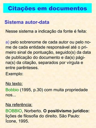 Citações em documentos Nesse sistema a indicação da fonte é feita: a)  pelo sobrenome de cada autor ou pelo no-me de cada entidade responsável até o pri-meiro sinal de pontuação, seguido(s) da data de publicação do documento e da(s) pági-na(s) da citação, separados por vírgula e entre parênteses. Exemplo:  No texto:   Bobbio  (1995, p.30) com muita propriedade nos... Na referência: BOBBIO , Norberto.  O positivismo jurídico:  lições de filosofia do direito. São Paulo: Ícone, 1995. Sistema autor-data 