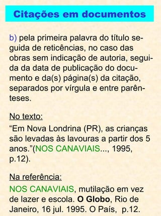 b)  pela primeira palavra do título se-guida de reticências, no caso das obras sem indicação de autoria, segui-da da data de publicação do docu-mento e da(s) página(s) da citação, separados por vírgula e entre parên-teses. No texto: “ Em Nova Londrina (PR), as crianças são levadas às lavouras a partir dos 5 anos.”( NOS CANAVIAIS ..., 1995, p.12). Na referência: NOS CANAVIAIS , mutilação em vez de lazer e escola.  O Globo , Rio de Janeiro, 16 jul. 1995. O País,  p.12.  Citações em documentos 