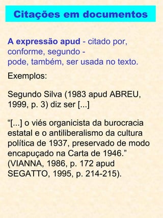 Citações em documentos A expressão apud  - citado por, conforme, segundo -  pode, também, ser usada no texto. Exemplos: Segundo Silva (1983 apud ABREU, 1999, p. 3) diz ser [...]  “ [...] o viés organicista da burocracia estatal e o antiliberalismo da cultura política de 1937, preservado de modo encapuçado na Carta de 1946.” (VIANNA, 1986, p. 172 apud SEGATTO, 1995, p. 214-215). 