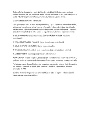 Todas as folhas do trabalho, a partir da folha de rosto 1 (ANEXO 4), devem ser contadas
sequencialmente, mas não numeradas. Neste trabalho, a numeração será colocada a partir da
seção “Sumário”, primeira folha da parte textual, no canto superior direito.

O significado dos elementos pré-textuais:

Capa (anexo 4) e Folha de rosto (repetição da capa): Capa é a proteção externa do trabalho,
sobre a qual normalmente se imprimem as informações indispensáveis à sua identificação.
Neste trabalho, como a capa será de acetato transparente, as folhas de rosto 1 e 2 conterão
estes dados (negritados). Na folha 1, será na seguinte ordem, tamanho e posicionamento:

 NOME DO PRONAE (colocar logomarca), CURSO, O AUTOR (fonte 14, maiúsculo,
centralizado);

 TÍTULO E SUBTÍTULO DO TRABALHO (fonte 18, maiúsculo, centralizado)

 NOME COMPLETO DOS AUTORES (fonte 14, centralizado);

 LOCAL (cidade) da Universidade onde o trabalho será apresentado (idem anterior);

 ANO DE DEPÓSITO (da entrega ao professor). (idem anterior)

NOTA: Este item deve ser adaptado, de acordo com a característica e destinação do trabalho,
podendo admitir-se encadernação do tipo espiral, com capa e contracapa em papel reciclado.

Folha de aprovação (anexo 5): elemento obrigatório que contém autores, título do trabalho
por extenso e subtítulo, se houver, local e data de a provação, com nome do professor
orientador do PIM.

Sumário: elemento obrigatório que contém o título de todas as seções e subseções deste
trabalho e suas respectivas páginas.
 