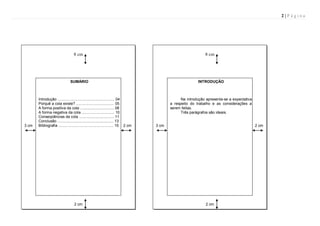 2|Página

8 cm

SUMÁRIO

3 cm

8 cm

INTRODUÇÃO

Introdução ...................................................... 04
Porquê a cola existe? .................................... 05
A forma positiva da cola ................................ 08
A forma negativa da cola ............................... 10
Conseqüências da cola ................................. 11
Conclusão ..................................................... 13
Bibliografia .................................................... 15 2 cm

2 cm

Na introdução apresenta-se a expectativa
a respeito do trabalho e as considerações a
serem feitas.
Três parágrafos são ideais.

3 cm

2 cm

2 cm

 