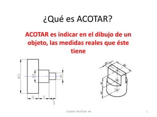 ¿Qué es ACOTAR?
ACOTAR es indicar en el dibujo de un
objeto, las medidas reales que éste
tiene
1Juana molina m
 