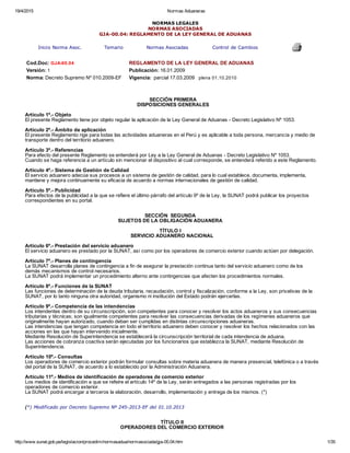 19/4/2015 Normas Aduaneras
http://www.sunat.gob.pe/legislacion/procedim/normasadua/normasociada/gja­00.04.htm 1/35
NORMAS LEGALES
NORMAS ASOCIADAS
GJA­00.04: REGLAMENTO DE LA LEY GENERAL DE ADUANAS
Inicio Norma Asoc. Temario Normas Asociadas Control de Cambios
 
Cod.Doc: GJA­00.04  REGLAMENTO DE LA LEY GENERAL DE ADUANAS
Versión: 1 Publicación: 16.01.2009
Norma: Decreto Supremo Nº 010.2009­EF Vigencia:  parcial 17.03.2009   plena 01.10.2010
 
SECCIÓN PRIMERA
DISPOSICIONES GENERALES
 
Artículo 1º.­ Objeto
El presente Reglamento tiene por objeto regular la aplicación de la Ley General de Aduanas ­ Decreto Legislativo Nº 1053.
 
Artículo 2º.­ Ámbito de aplicación
El presente Reglamento rige para todas las actividades aduaneras en el Perú y es aplicable a toda persona, mercancía y medio de
transporte dentro del territorio aduanero.
 
Artículo 3º.­ Referencias
Para efecto del presente Reglamento se entenderá por Ley a la Ley General de Aduanas ­ Decreto Legislativo Nº 1053.
Cuando se haga referencia a un artículo sin mencionar el dispositivo al cual corresponde, se entenderá referido a este Reglamento.
 
Artículo 4º.­ Sistema de Gestión de Calidad
El servicio aduanero adecúa sus procesos a un sistema de gestión de calidad, para lo cual establece, documenta, implementa,
mantiene y mejora continuamente su eficacia de acuerdo a normas internacionales de gestión de calidad.
 
Artículo 5º.­ Publicidad
Para efectos de la publicidad a la que se refiere el último párrafo del artículo 9º de la Ley, la SUNAT podrá publicar los proyectos
correspondientes en su portal.
 
 
SECCIÓN  SEGUNDA
SUJETOS DE LA OBLIGACIÓN ADUANERA
 
TÍTULO I
SERVICIO ADUANERO NACIONAL
 
Artículo 6º.­ Prestación del servicio aduanero
El servicio aduanero es prestado por la SUNAT, así como por los operadores de comercio exterior cuando actúen por delegación.
 
Artículo 7º.­ Planes de contingencia
La SUNAT desarrolla planes de contingencia a fin de asegurar la prestación continua tanto del servicio aduanero como de los
demás mecanismos de control necesarios.
La SUNAT podrá implementar un procedimiento alterno ante contingencias que afecten los procedimientos normales.
 
Artículo 8º.­ Funciones de la SUNAT
Las funciones de determinación de la deuda tributaria, recaudación, control y fiscalización, conforme a la Ley, son privativas de la
SUNAT, por lo tanto ninguna otra autoridad, organismo ni institución del Estado podrán ejercerlas.
 
Artículo 9º.­ Competencia de las intendencias
Los intendentes dentro de su circunscripción, son competentes para conocer y resolver los actos aduaneros y sus consecuencias
tributarias y técnicas; son igualmente competentes para resolver las consecuencias derivadas de los regímenes aduaneros que
originalmente hayan autorizado, cuando deban ser cumplidas en distintas circunscripciones aduaneras.
Las intendencias que tengan competencia en todo el territorio aduanero deben conocer y resolver los hechos relacionados con las
acciones en las que hayan intervenido inicialmente.
Mediante Resolución de Superintendencia se establecerá la circunscripción territorial de cada intendencia de aduana.
Las acciones de cobranza coactiva serán ejecutadas por los funcionarios que establezca la SUNAT, mediante Resolución de
Superintendencia.
 
Artículo 10º.­ Consultas
Los operadores de comercio exterior podrán formular consultas sobre materia aduanera de manera presencial, telefónica o a través
del portal de la SUNAT, de acuerdo a lo establecido por la Administración Aduanera.
 
Artículo 11º.­ Medios de identificación de operadores de comercio exterior
Los medios de identificación a que se refeire el artículo 14º de la Ley, serán entregados a las personas registradas por los
operadores de comercio exterior.
La SUNAT podrá encargar a terceros la elaboración, desarrollo, implementación y entrega de los mismos. (*)
 
 
(*) Modificado por Decreto Supremo Nº 245­2013­EF del 01.10.2013
 
 
TÍTULO II
OPERADORES DEL COMERCIO EXTERIOR
 
 