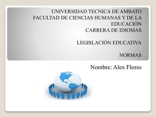 UNIVERSIDAD TECNICA DE AMBATO
FACULTAD DE CIENCIAS HUMANAS Y DE LA
EDUCACIÓN
CARRERA DE IDIOMAS
LEGISLACIÓN EDUCATIVA
NORMAS
Nombre: Alex Flores
 