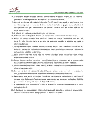 Agrupamento de Escolas Artur Gonçalves 
Agrupamento de Escolas 
ARTUR GONÇALVES 
16. O presidente de cada mesa de voto será o representante do pessoal docente. Na sua ausência a 
presidência será assegurada pelo representante do pessoal não docente. 
17. Antes do ato eleitoral o Presidente do Conselho Geral Transitório entregará ao presidente da mesa 
de voto os seguintes instrumentos: Cadernos eleitorais de todos os grupos votantes; boletins de 
voto personalizados para cada universo de votantes; urnas de voto em número igual ao dos 
universos de votantes. 
18. A votação será efetuada por sufrágio secreto e presencial. 
19. Cada lista concorrente poderá designar um representante para acompanhar o ato eleitoral. 
20. Após o ato eleitoral proceder-se-á à abertura pública das urnas e contagem de votos em cada 
mesa de voto, devendo lavrar-se ata com os resultados apurados e assinada por todos os 
elementos da mesa. 
21. De seguida os resultados apurados em ambas as mesas de voto serão unificados e lavrada uma ata 
conjunta, assinada por todos os membros das duas mesas, onde conste igualmente a distribuição 
de lugares por cada lista concorrente. 
22. Serão considerados votos nulos todos os boletins rasurados. Serão considerados votos brancos 
todos os boletins em branco. 
23. Salvo o disposto no número seguinte o escrutínio considera-se válido desde que os votos entrados 
nas urnas representem mais de 50% do total de eleitores inscritos nos cadernos eleitorais. 
24. Caso se apresente apenas uma lista a votação, esta será considerada válida independentemente do 
número de votos entrados. 
25. Caso um escrutínio não seja considerado válido, proceder-se-á a novo escrutínio, no prazo de oito 
dias, que será considerado válido independentemente do número de votos entrados. 
26. Eventuais reclamações ao ato eleitoral deverão ser imediatamente apresentadas ao Presidente da 
mesa de voto, devidamente fundamentadas e registadas em ata para serem analisadas e decididas 
pela Comissão de Acompanhamento do Processo Eleitoral. 
27. A conversão de votos em mandatos far-se-á de acordo com o método de representação da média 
mais alta de Hondt. 
28. A divulgação dos resultados será feita mediante publicação de edital no website do agrupamento e 
afixação em todas as escolas do agrupamento no dia 12 de dezembro. 
 