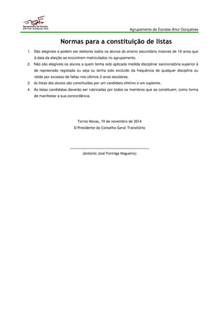 Agrupamento de Escolas Artur Gonçalves 
Agrupamento de Escolas 
ARTUR GONÇALVES 
Normas para a constituição de listas 
1. São elegíveis e podem ser eleitores todos os alunos do ensino secundário maiores de 16 anos que 
à data da eleição se encontrem matriculados no agrupamento. 
2. Não são elegíveis os alunos a quem tenha sido aplicada medida disciplinar sancionatória superior à 
de repreensão registada ou seja ou tenha sido excluído da frequência de qualquer disciplina ou 
retido por excesso de faltas nos últimos 2 anos escolares. 
3. As listas dos alunos são constituídas por um candidato efetivo e um suplente. 
4. As listas candidatas deverão ser rubricadas por todos os membros que as constituem, como forma 
de manifestar a sua concordância. 
Torres Novas, 19 de novembro de 2014 
O Presidente do Conselho Geral Transitório 
_________________________________________ 
(António José Formiga Nogueira) 
