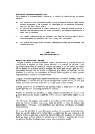 Artículo 27°.- Contaminación Cruzada
Para prevenir la contaminación cruzada en la cocina se aplicarán las siguientes
medidas:
a)

b)

Las materias primas y alimentos crudos que se almacenan en los equipos de frío
estarán protegidos y se ubicarán por separado de los alimentos cocinados,
precocidos y de consumo directo.
El personal encargado de la manipulación de las materias primas se lavará y
desinfectará las manos antes de entrar en contacto con alimentos preparados o
listos para el consumo.

c)

Las tablas y utensilios que se empleen para efectuar la manipulación de los
alimentos deben ser diferentes para los crudos y para los cocidos.

d)

Las mesas de trabajo deben lavarse y desinfectarse después de utilizarse con
alimentos crudos.

CAPÍTULO II
SERVIDO DE COMIDAS

Artículo 28°.- Servido de Comidas
La vajilla, cubiertos y vasos deben estar limpios, desinfectados y en buen estado de
conservación e higiene. Se debe poner atención a su manejo de acuerdo a las
siguientes indicaciones: los platos se tomarán por debajo o por los bordes, los vasos
por las bases, los cubiertos por sus mangos y las tazas por debajo o por las asas,
procurando no tocar con los dedos la superficie que entrará en contacto con los
alimentos o la boca de los comensales. En ningún caso los platos o fuentes con las
preparaciones se colocarán unos sobre otros.
El agua y hielo serán potables y deben mantenerse en recipientes cerrados, limpios y
desinfectados. El hielo no debe manipularse directamente con las manos, se hará con
pinzas, cucharas o similares, evitándose el uso de vasos en esta práctica.
El hielo utilizado en el enfriamiento de botellas, copas ú otros debe ser de agua
potable pero no debe utilizarse para consumo humano.
Al servir los alimentos sin envoltura, no debe utilizarse directamente las manos, sino
guantes desechables, pinzas, espátulas u otros utensilios apropiados, según sea el
caso.
Para el servido del azúcar, café soluble y productos complementarios a la comida,
como ají molido, mostaza, mayonesa, salsa de tomate ú otros, se evitarán los
dispensadores manuales, reemplazándolos por porciones individuales envasadas
comercialmente.
En el caso del servido a la mesa de cremas y salsas no envasadas comercialmente,
éstas se servirán debidamente refrigeradas en recipientes de uso exclusivo y de
material de fácil lavado, que no transmita contaminación, olor o sabor a los alimentos;
debiendo estar en buen estado de conservación e higiene y, cuidando de renovar
completamente el contenido por cada servido a la mesa, previo lavado.

 