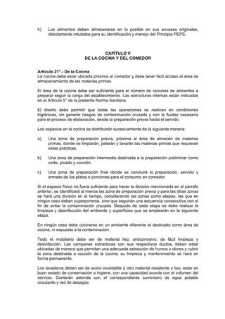 h)

Los alimentos deben almacenarse en lo posible en sus envases originales,
debidamente rotulados para su identificación y manejo del Principio PEPS.

CAPÍTULO V
DE LA COCINA Y DEL COMEDOR
Artículo 21°.- De la Cocina
La cocina debe estar ubicada próxima al comedor y debe tener fácil acceso al área de
almacenamiento de las materias primas.
El área de la cocina debe ser suficiente para el número de raciones de alimentos a
preparar según la carga del establecimiento. Las estructuras internas están indicadas
en el Artículo 5° de la presente Norma Sanitaria.
El diseño debe permitir que todas las operaciones se realicen en condiciones
higiénicas, sin generar riesgos de contaminación cruzada y con la fluidez necesaria
para el proceso de elaboración, desde la preparación previa hasta el servido.
Los espacios en la cocina se distribuirán sucesivamente de la siguiente manera:
a)

Una zona de preparación previa, próxima al área de almacén de materias
primas, donde se limpiarán, pelarán y lavarán las materias primas que requieran
estas prácticas.

b)

Una zona de preparación intermedia destinada a la preparación preliminar como
corte, picado y cocción.

c)

Una zona de preparación final donde se concluirá la preparación, servido y
armado de los platos o porciones para el consumo en comedor.

Si el espacio físico no fuera suficiente para hacer la división mencionada en el párrafo
anterior, se identificará al menos las zona de preparación previa y para las otras zonas
se hará una división en el tiempo, considerando las zonas como etapas, las que en
ningún caso deben superponerse, sino que seguirán una secuencia consecutiva con el
fin de evitar la contaminación cruzada. Después de cada etapa se debe realizar la
limpieza y desinfección del ambiente y superficies que se emplearán en la siguiente
etapa.
En ningún caso debe cocinarse en un ambiente diferente al destinado como área de
cocina, ni expuesto a la contaminación.
Todo el mobiliario debe ser de material liso, anticorrosivo, de fácil limpieza y
desinfección. Las campanas extractoras con sus respectivos ductos, deben estar
ubicadas de manera que permitan una adecuada extracción de humos y olores y cubrir
la zona destinada a cocción de la cocina; su limpieza y mantenimiento se hará en
forma permanente.
Los lavaderos deben ser de acero inoxidable ú otro material resistente y liso, estar en
buen estado de conservación e higiene, con una capacidad acorde con el volumen del
servicio. Contarán además con el correspondiente suministro de agua potable
circulante y red de desagüe.

 