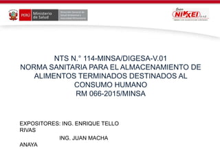 NTS N.° 114-MINSA/DIGESA-V.01
NORMA SANITARIA PARA EL ALMACENAMIENTO DE
ALIMENTOS TERMINADOS DESTINADOS AL
CONSUMO HUMANO
RM 066-2015/MINSA
EXPOSITORES: ING. ENRIQUE TELLO
RIVAS
ING. JUAN MACHA
ANAYA
 