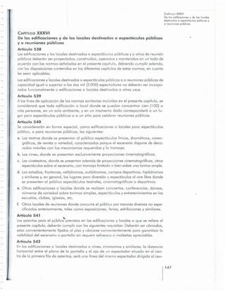 147
CAPiTULO XXXVI
De los edilicoclones y de los locales
destinodosa especloculos publicosy
a reuniones publicus
Articulo 539
A los fines de cplicocion de los normos sanitorios incluidas en el presente capitulo, se
considercro que toda edificccion 0 local donde se puedon concentror cien (100) 0
mas personas, en un solo ambiente, y en un momento dado corresponderc a un lu-
gar para espect6culos publicos 0 a un sitio para celebror reuniones publicus.
Articulo 540
5e considerar6n en forma especial, como edificaciones 0 locales para espect6culos
publico, 0 para reuniones publicos, las siguientes:
o. Losteatros donde se presentan al publico espectoculos liricos, drorncticos, coreo-
graficos, de revista 0 variedad, caracterizados porque el escenario dispone de deco-
rados rnoviles con los mecanismos requeridos y la tramoya.
b. Los cines, donde se presentan exclusivamente proyecciones cinematogr6ficas.
c. Lascineteatros, donde se presentan cdemos de proyecciones cinernotoqroficos, otros
espectcculossobre el escenario, con tramoya limitada 0 bien sobre una tarima simple.
d. Losestadios, frontones, velodrornos, cutodrornos, campos deportivos, hipodrornos
y similares y, en general, los lugares para diversion y espectcculos al aire libre donde
se presenten al publico espectcculos teatrales, cinernotoqroficos 0 deportivos.
e. Otras edificaciones 0 locales donde se realizan conciertos, conferencias, danzas,
nurneros de variedod sobre torimas simples, espectoculos y entretenimientos en las
escuelas, clubes, iglesias, etc.
f. Otros locales de reuniones donde concurre el publico por razones diversas no espe-
cificodos anteriormente, tales como exposiciones, ferias, exhibiciones y similares.
Articulo 541
"-
Losasientos para el publico previstos en las edificaciones y locales a que se refiere el
presentecapitulo, deberon cumplir con los siguientes requisitos: Deberon ser comodos,
estar convenientemente fijados 01 piso y ubicarse convenientemente para garantizar 10
visibilidad del escenario 0 pantalla sin requerir esfuerzos0 molestias apreciables.
Artfculo 542
En las edificaciones 0 locales destinados a cines, cineteatros y similares, la distancia
horizontal entre el plano de la pantalla y el ojo de un espectador situado en el cen-
tro de la primero fila de asientos, sera uno linea del mismo espectador dirigida 01 cen-
CAPiTULO XXXVI
De las edificaciones y de los locales destinados a espectoculos publicos
ya reuniones publiccs
Articulo 538
Lasedificaciones y los locales destinados a espectcculos publicos y a sitios de reunion
publicos debercn ser proyectados, construidos, operados y montenidos en un todo de
acuerdo con los normos seriolcdos en el presente capitulo, debiendo cumplir oderncs,
con los disposiciones contenidos en los diferentes copitulos de estos normos, en cuonto
les sean aplicables.
Losedificociones y locales destinodos a espectoculos publicos 0 a reuniones publiccs de
capocidod iguol 0 superior a los dos mil (2000) e spectodores no deber6n ser incorpo-
rados funcionalmente a edificaciones 0 locales destinados a otros usos.
 
