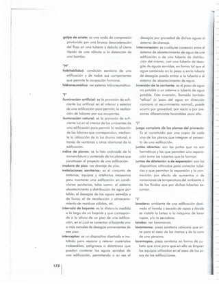 lavadero: ambiente de una edlficocion desri-
nado al lavado y secado de ropas y donde
se instclo la batea 0 la mdquino de l avor
ropas, y/o la secadora.
lavabo: ver lavamanos.
lavamanos: pieza sanitaria conccvo que sir-
ve para el aseo de las manos y de la cara
de una persona.
lavamopas: pieza sanitaria en forma de cu-
beta que sirve para que en ella se limpien
los equipos utilizados en el a seo de los pi-
sos de las edificaciones.
"L"
juego completo de los pianos del provecto:
Es el constituido por una copia de cad a
uno de los pianos que integran el proyec-
to de una edificccion .
juntas abiertas: son las juntas que no son
herrneticos y las que permiten una seporo-
cion entre las tuberias que la forman.
juntas de dilataci6n 0 de expansion: son los
dispositivos utilizados para conedar tube-
rics y que permiten la expansion y la con-
troccion por efecto de aumentos 0 de
variaciones de temperatura del ambiente 0
de los fluidos que p or dichas tuberias es-
curran.
descque por gravedad de dichas aguas 01
sistema de drenaje.
interconexi6n: es cualquier conexi6n entre el
sistema de abastecimiento de agua de una
edificocion 0 de una tuberia de di stribu-
cion del mismo, con una tuberia de desa-
gue de aguas servidas, en forma tal que el
agua contenida en la pieza 0 en-!o tuberia
de desoque pueda entrar a la tube ria 0 al
sistema de abastecimiento de agua .
inversion de la corriente: es el paso de agua
no potable a un sistema 0 tuberia de agua
potable. Esta inversion, lIamada tornbien
"reflujo" (0 paso del agua en direccion
contra ria al escurrimiento norrncl). puede
ocurrir por gravedad, por vado 0 por pre-
siones diferenciales favorobles para ello.
1721
una edificaci6n para permitir 10 reolizocion
de las labores que correspondan, median-
te la utilizaci6n de la luz diurna natural, a
troves de ventanas u otras aberturas de la
edificccion.
indice de pianos: es la lista ordenada de l a
nomenclatura y contenido de los pianos que
constituyen el proyecto de una edificocion.
inodoro de pis o: ver drenaje de piso.
instalaciones sanitarias: es e l conjunto de
sistemas, equipos y artefactos necesarios
para mantener una edlficocion en condi-
ciones sanitarias, tales como: el sistema
abastecimiento y distribucion de agua po-
table; el desoque de las aguas servidas y
de lIuvia; el de r ecoleccion y al macena-
miento de residuos solidos, etc.
intervalo de bajante: es la distancia medida
a 10 largo de un bajante y que correspon-
de a la altura de un piso de una edifice-
cion, en el cual se conectan al bajante uno
o mas ramales de descque provenientes de
ese piso.
interceptor: es un dispositivo diseiiado e ins-
talado para separar y retener materiales
indeseables, peligrosos 0 deletereos que
puedan contener las aguas servidas de
una edificccion, permitiendo a su vez el
ilurninccion artificial: es 10 provision de sufi-
ciente luz artificial en el interior y exterior
de una edificaci6n para permitir, la reolizo-
cion de labores por sus ocupantes.
iluminaci6n natural: es la provision de sufi-
ciente luz en el i nterior de los ombientes d e "J"
"111
habitabilidad: condici6n sanitaria de una
edificaci6n y de todos sus componentes
que permite Ie ocupaci6n humana.
hidroneurnctico: ver sistema hidroneurnotico.
"H"
golpe de ariete: es una onda de cornpresion
producida por una brusca desccelerocion
del flujo en una tuberia y debida 01 cierre
ropido de una valvula a 10 detencion de
una bomba.
 