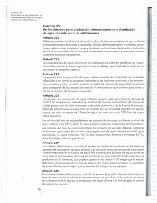 70
CAPiTULO XV
De los sistemas para producci6n, almacenamiento y distribuci6n
de agua caliente para las edificaciones
Articulo 225
Debero proveerse instalaciones de produccion y de almacenamiento de agua caliente
en toda edificccion destinada a hospitales, ciinicas de hospitclizocion y sirnilores: come-
dores, restaurantes, cafeterias, bares y sirnilores: edificaciones destinadas a industrias
en donde 10 naturaleza de los procesos industriales asi 10 requiera, y otros a juicio de 10
autoridad sanitaria competente.
Articulo 226
Las instalaciones de agua calie nte en las edificaciones deberon satisfacer las necesi-
dades del consumo y ofrecer seguridad contra accidentes, en un todo de acuerdo con 10
previsto en el presente capitulo.
Articulo 227
Losequipos para 10 produccion de agua caliente debercn ser construidos con materiales
adecuados y en forma tal que sean resistentesa las presiones rnoxirnos, a las tempera-
turas previstas yolo corrosion: estcrcn provistos de sistemas de seguridad necesarios
para protegerse de los excesosde pres ion y/o temperatura que podrian producirse, y
de los accesorios de limpieza requeridos.
Articulo 228
Los equipos de produccion de agua caliente deberon estar provistos de vclvulos de
control de temperatura, ubicadas en 10 zona de maxima temperatura del cquc, las
cuales podrcn ser del tipo de escape 0 de corte outornoticode 10 fuente de enerqic ,
debiendo seleccionarsesu capacidad de acuerdo con 10 capacidad calorifica del equipo
y para una rata no menor de 6 litros de agua por hora por coda 500 K-cal de capa-
cidad calorifica.
Lasvclvulcs del tipo de escape debercn ser capaces de descargar suficiente cantidad de
agua caliente a los 98° C (208° F), para prevenir cualquier incremento de ternpercturc.
Las volvulos del tipo de corte cutornctico de 10 fuente de energia deberon instalarse
en forma tal que corten el suministro de energia antes de que 10 temperatura del agua
alcance 52° C, para viviendas, 700 C, para restaurantes, hoteles y similores: 800 C,
para hospitales, clinicas y similares.
Articulo 229
Lasvolvulus destinadas a controlar el exceso de presion se instoloron en los sistemas
centrales de produccion de agua caliente y se ubicorcn cerca del equipo de produccion
y preferentemente en la tuberia de agua frfa a menos que se trate de aguas duras en
cuyo coso es aconsejable ubicarlas en 10 tuberia de agua caliente. Dichas volvulcs se
qrcduorcn en 10 forma tal, que puedan operar a una presi6n 10% mayor que la reque-
ride para el funcionamiento normal del sistema. Enninqun caso la presion de operocion
de estas vclvulcs sera mayor que la presion de trabajo de los equipos.
Articulo 230
Cuando se instalen vclvulcs para controlar el exceso de presion, debero instalarse una
Havede retencion en 10 tuberia de abastecimiento de agua fria. Dicha valvula no podro
ser colocada entre el equipo de produccion de agua caliente y la valvula para el control
de exceso de presion.
CAPiTULO y::v
De los sistemospara producci6n, 01-
macenamiento y distribuci6n de agua
caliente para los edificociones
 