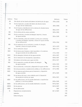 340 01356 102
357 01379 104
380 01411 109
412 01423 117
424 01427 119
428 01434 120
435 01447 121
448 at 453 123
454 01476 124
477 01496 129
497 01529 135
530 at 537 146
538 01548 147
549 01564 150
565 01659 152
660 168
661 01663 178
180
269
97326 01339
92
95
306 01319
320 01325
91304 01305
83293 01303
PAGIINAARTicUlOS
Apendice
indice de figuras
Disposiciones complementarios
De las piscinas
De las definiciones
Del almacenamiento y traslado de los solidos en los edificaciones
De los sistemas particulares para el tratamiento y disposici6n
de aguas servidas
De las letrinas de hoyo y otros rnetodos para 10disposici6n
de excretas sin acarreo por a gua
De las edificaciones y de los locales destinados a espect6culos
publicos y a reuniones publicos
De las edificaciones y de los locales destinados a escuelas
De 10inspecci6n y prueba del sistema de descque
de aguas servidas
De la recolecci6n, conducci6n y disposici6n de aguas servidas
XXXVII
XXXVIII
XXXIX
XL
XXXVI
XXXII
XXXIII
XXXIV
XXXI
XXIX De 10instalaci6n de interceptores y seporcdores
XXX Del s istema de bombeo para aguas servidas
De las bocas para limpieza y visita requeridas en los sistemas
de aguas servidas de las edificaciones
De los descques indirectos de las aguas servidasXXVIII
XXVII
De 10instalaci6n de ,los conductos y ramales de descque,
bajantes y eloaeas de aguas servidas
XXVI De la ventilaci6n eloacal
De los materiales, piezas de conexi6n y juntas para conductos
y ramales de desoque. bajantes y eloacas de aguas servidas
de las edificaciones
XXIV
XIX Del c 61culo de las tuberias del sistema de distribuci6n de agua
XX De las inspecci6n y prueba del sistema de abastecimiento
de agua de las instalaciones
XXI De la limpieza y desinfecci6n de los sistemas de abastecimiento
de agua de las edificaciones
XXII D e los sifones de las piezas sanitarias
XXIII De los conductos y ramales de desoque, bajantes yeloaeas
de aguas servidas
CAPiTULO TiTULO
II
j,..
L
 