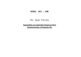 NORMAS ANSI / ASME
Por: Oscar Ylarreta
Especialista en materiales Empresa K & S
Construcciones y Proyectos CA.
 