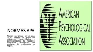 NORMAS APA
Tienen su origen en el año
1929, cuando un grupo de
psicólogos, antropólogos y
administradores de negocios
acordaron establecer un
conjunto de estándares o
reglas.
 