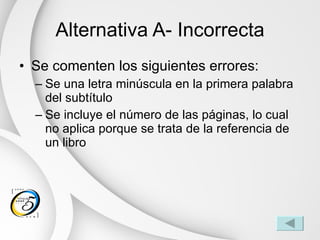 Alternativa A- Incorrecta Se comenten los siguientes errores: Se una letra minúscula en la primera palabra del subtítulo Se incluye el número de las páginas, lo cual no aplica porque se trata de la referencia de un libro 