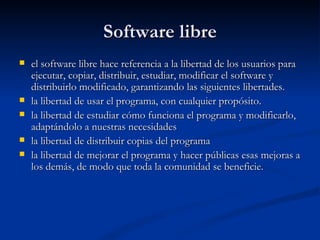 Software libre el software libre hace referencia a la libertad de los usuarios para ejecutar, copiar, distribuir, estudiar, modificar el software y distribuirlo modificado, garantizando las siguientes libertades. la libertad de usar el programa, con cualquier propósito.  la libertad de estudiar cómo funciona el programa y modificarlo, adaptándolo a nuestras necesidades la libertad de distribuir copias del programa la libertad de mejorar el programa y hacer públicas esas mejoras a los demás, de modo que toda la comunidad se beneficie. 