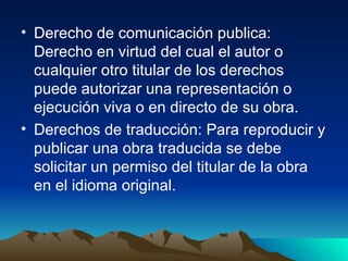 Derecho de comunicación publica: Derecho en virtud del cual el autor o cualquier otro titular de los derechos puede autorizar una representación o ejecución viva o en directo de su obra. Derechos de traducción: Para reproducir y publicar una obra traducida se debe solicitar un permiso del titular de la obra en el idioma original.  