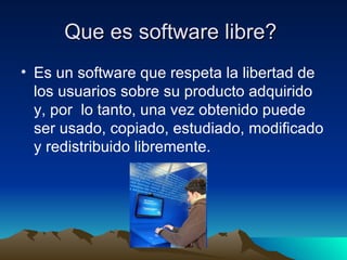 Que es software libre?  Es un software que respeta la libertad de los usuarios sobre su producto adquirido y, por  lo tanto, una vez obtenido puede ser usado, copiado, estudiado, modificado y redistribuido libremente.  