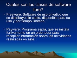 Cuales son las clases de software libre?  Freeware: Software de uso privativo que se distribuye sin costo, disponible para su uso y por tiempo limitado. Payware: Programa espía, que se instala furtivamente en un ordenador para recopilar información sobre las actividades realizadas en éste. 