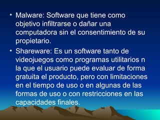 Malware: Software que tiene como objetivo infiltrarse o dañar una computadora sin el consentimiento de su propietario. Shareware: Es un software tanto de videojuegos como programas utilitarios n la que el usuario puede evaluar de forma gratuita el producto, pero con limitaciones en el tiempo de uso o en algunas de las formas de uso o con restricciones en las capacidades finales. 