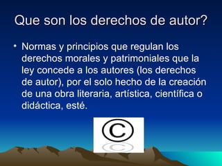 Que son los derechos de autor?  Normas y principios que regulan los derechos morales y patrimoniales que la ley concede a los autores (los derechos de autor), por el solo hecho de la creación de una obra literaria, artística, científica o didáctica, esté. 