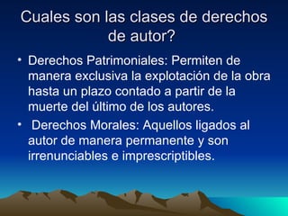 Cuales son las clases de derechos de autor?  Derechos Patrimoniales: Permiten de manera exclusiva la explotación de la obra hasta un plazo contado a partir de la muerte del último de los autores. Derechos Morales: Aquellos ligados al autor de manera permanente y son irrenunciables e imprescriptibles.  