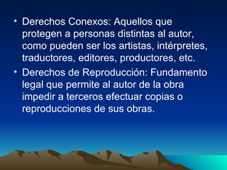 Derechos Conexos: Aquellos que protegen a personas distintas al autor, como pueden ser los artistas, intérpretes, traductores, editores, productores, etc.  Derechos de Reproducción: Fundamento legal que permite al autor de la obra impedir a terceros efectuar copias o reproducciones de sus obras.  