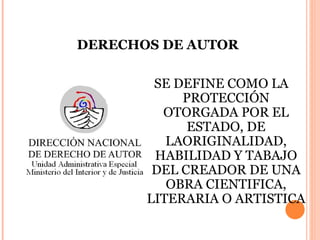 DERECHOS DE AUTOR SE DEFINE COMO LA PROTECCIÓN OTORGADA POR EL ESTADO, DE LAORIGINALIDAD, HABILIDAD Y TABAJO DEL CREADOR DE UNA OBRA CIENTIFICA, LITERARIA O ARTISTICA 