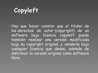 Copyleft Hay que hacer constar que el titular de los derechos de autor (copyright) de un software bajo licencia copyleft puede también realizar una versión modificada bajo su copyright original, y venderla bajo cualquier licencia que desee, además de distribuir la versión original como software libre. 