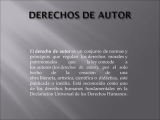 El  derecho de autor  es un conjunto de normas y principios que regulan los derechos morales y patrimoniales que la ley concede a los autores (los  derechos de autor ), por el solo hecho de la creación de una obra literaria, artística, científica o didáctica, esté publicada o inédita. Está reconocido como uno de los derechos humanos fundamentales en la Declaración Universal de los Derechos Humanos. 