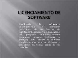 Una  licencia de software  es un contrato entre el licenciante (autor/titular de los derechos de explotación/distribuidor) y el licenciatario del programa informático (usuario consumidor /usuario profesional o empresa), para utilizar el software cumpliendo una serie de términos y condiciones establecidas dentro de sus cláusulas. 