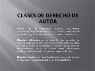 Dentro de la tradición jurídica del Derecho continental, Derecho internacional, y Derecho mercantil, se suelen distinguir los siguientes tipos de derechos de autor: Derechos patrimoniales:  son aquellos que permiten de manera exclusiva la explotación de la obra hasta un plazo contado a partir de la muerte del último de los autores, posteriormente pasan a formar parte del dominio público pudiendo cualquier persona explotar la obra. Derechos morales:  son aquellos ligados al autor de manera permanente y son irrenunciables e imprescriptibles. 