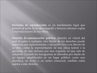 Derechos de reproducción:  es un fundamento legal que permite al autor de la obra impedir a terceros efectuar copias o reproducciones de sus obras. Derecho de comunicación pública:  derecho en virtud del cual el autor o cualquier otro titular de los derechos puede autorizar una representación o ejecución viva o en directo de su obra, como la representación de una pieza teatral o la ejecución de una sinfonía por una orquesta en una sala de concierto. Cuando los fonogramas se difunden por medio de un equipo amplificador en un lugar público, como una discoteca, un avión o un centro comercial, también están sujetos a este derecho. 