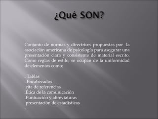 Conjunto de normas y directrices propuestas por  la asociación americana de psicología para asegurar una presentación clara y consistente de material escrito. Como reglas de estilo, se ocupan de la uniformidad de elementos como: . Tablas . Encabezados .cita de referencias .Ética de la comunicación .Puntuación y abreviaturas .presentación de estadísticas . 