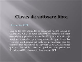 . Licencias GPL Una de las más utilizadas es la  Licencia Pública General de GNU  (GNU GPL). El autor conserva los derechos de autor (copyright), y permite la redistribución y modificación bajo términos diseñados para asegurarse de que todas las versiones modificadas del software permanecen bajo los términos más restrictivos de la propia GNU GPL. Esto hace que sea imposible crear un producto con partes no licenciadas GPL: el conjunto tiene que ser GPL. 