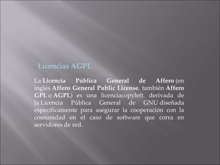 .  Licencias AGPL La  Licencia Pública General de Affero  (en inglés  Affero General Public License , también  Affero GPL  o  AGPL ) es una licenciacopyleft. derivada de la Licencia Pública General de GNU diseñada específicamente para asegurar la cooperación con la comunidad en el caso de software que corra en servidores de red. 