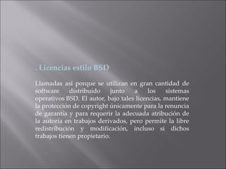 . Licencias estilo BSD Llamadas así porque se utilizan en gran cantidad de software distribuido junto a los sistemas operativos BSD. El autor, bajo tales licencias, mantiene la protección de copyright únicamente para la renuncia de garantía y para requerir la adecuada atribución de la autoría en trabajos derivados, pero permite la libre redistribución y modificación, incluso si dichos trabajos tienen propietario. 