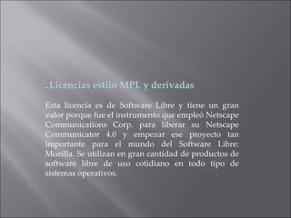 .  Licencias estilo MPL y derivadas Esta licencia es de Software Libre y tiene un gran valor porque fue el instrumento que empleó Netscape Communications Corp. para liberar su Netscape Communicator 4.0 y empezar ese proyecto tan importante para el mundo del Software Libre: Mozilla. Se utilizan en gran cantidad de productos de software libre de uso cotidiano en todo tipo de sistemas operativos. 