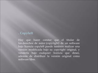 . Copyleft Hay que hacer constar que el titular de los derechos de autor (copyright) de un software bajo licencia copyleft puede también realizar una versión modificada bajo su copyright original, y venderla bajo cualquier licencia que desee, además de distribuir la versión original como software libre. 