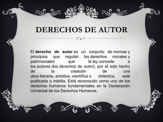 DERECHOS DE AUTOR El  derecho de autor  es un conjunto de normas y principios que regulan los derechos morales y patrimoniales que la ley concede a los autores (los  derechos de autor ), por el solo hecho de la creación de una obra literaria, artística, científica o didáctica, esté publicada o inédita. Está reconocido como uno de los derechos humanos fundamentales en la Declaración Universal de los Derechos Humanos. 