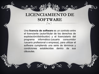 LICENCIAMIENTO DE SOFTWARE Una  licencia de software  es un contrato entre el licenciante (autor/titular de los derechos de explotación/distribuidor) y el licenciatario del programa informático (usuario consumidor /usuario profesional o empresa), para utilizar el software cumpliendo una serie de términos y condiciones establecidas dentro de sus cláusulas. 
