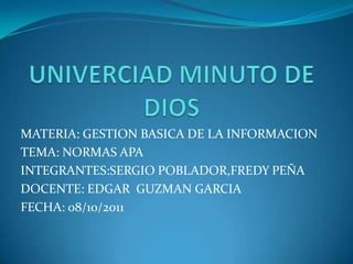 UNIVERCIAD MINUTO DE DIOS MATERIA: GESTION BASICA DE LA INFORMACION TEMA: NORMAS APA INTEGRANTES:SERGIO POBLADOR,FREDY PEÑA DOCENTE: EDGAR  GUZMAN GARCIA FECHA: 08/10/2011 