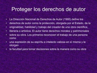 Proteger los derechos de autor
• La Dirección Nacional de Derechos de Autor (1995) define los
• derechos de autor como la protección, otorgada por el Estado, de la
• originalidad, habilidad y trabajo del creador de una obra científica,
• literaria o artística. El autor tiene derechos morales y patrimoniales
• sobre su obra. Los primeros reconocen el trabajo de una persona
  como
• una expresión de su espíritu e intelecto valiosa en sí misma y le
  otorgan
• la facultad para tomar decisiones sobre la manera como su obra
 