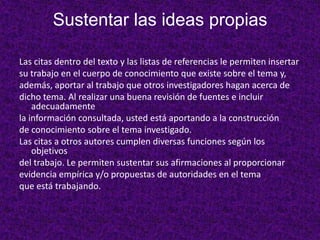 Sustentar las ideas propias

Las citas dentro del texto y las listas de referencias le permiten insertar
su trabajo en el cuerpo de conocimiento que existe sobre el tema y,
además, aportar al trabajo que otros investigadores hagan acerca de
dicho tema. Al realizar una buena revisión de fuentes e incluir
    adecuadamente
la información consultada, usted está aportando a la construcción
de conocimiento sobre el tema investigado.
Las citas a otros autores cumplen diversas funciones según los
    objetivos
del trabajo. Le permiten sustentar sus afirmaciones al proporcionar
evidencia empírica y/o propuestas de autoridades en el tema
que está trabajando.
 