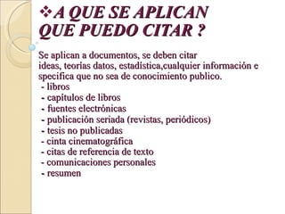 A QUE SE APLICAN  QUE PUEDO CITAR ? Se aplican a documentos, se deben citar ideas, teorías datos, estadística,cualquier información especifica que no sea de conocimiento publico.  - libros  -  capítulos de libros  -  fuentes electrónicas  -  publicación seriada (revistas, periódicos)  -  tesis no publicadas   - cinta cinematográfica  - citas de referencia de texto  - comunicaciones personales  -  resumen  