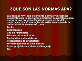¿QUE SON LAS NORMAS APA? Las normas APA: son el conjunto normas y directrices propuestas por la asociación americana de psicología para asegurar una presentación clara y consistente del material escrito. Como reglas de estilo, se ocupan de la uniformidad de elementos como: Tablas  Encabezados Cita de referencias  Ética en la comunicación Puntuación y abreviaturas Presentación de estadísticas Formato general de documentos Evitar prejuicios en el uso del lenguaje Etc. 